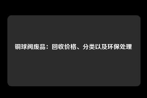 铜球阀废品：回收价格、分类以及环保处理