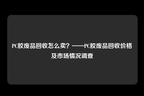 PC胶废品回收怎么卖？——PC胶废品回收价格及市场情况调查