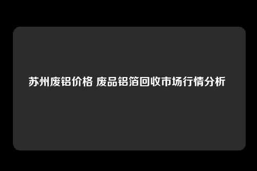 苏州废铝价格 废品铝箔回收市场行情分析 