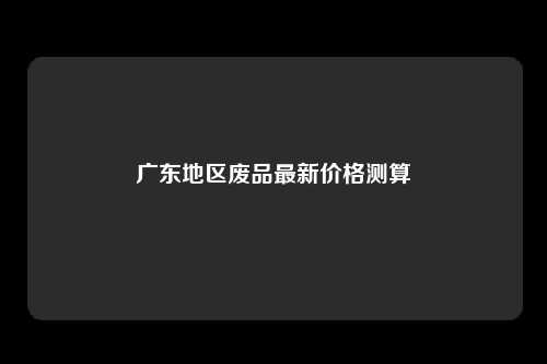 广东地区废品最新价格测算