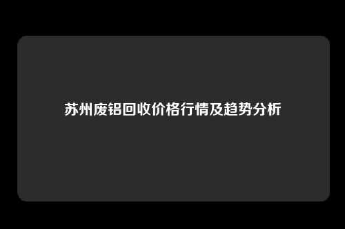 苏州废铝回收价格行情及趋势分析