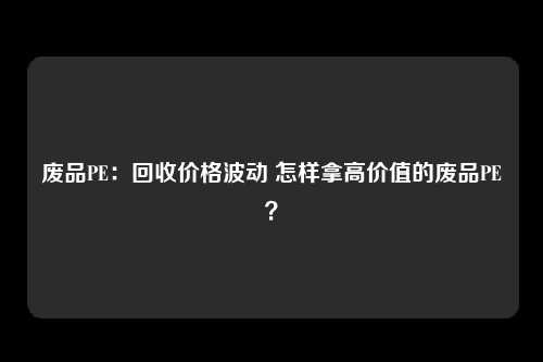 废品PE：回收价格波动 怎样拿高价值的废品PE？