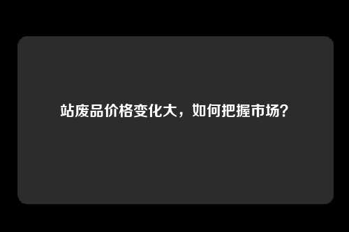 站废品价格变化大，如何把握市场？