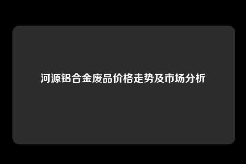 河源铝合金废品价格走势及市场分析