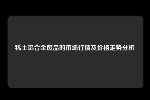 稀土铝合金废品的市场行情及价格走势分析