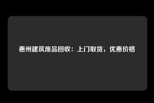 惠州建筑废品回收：上门取货，优惠价格