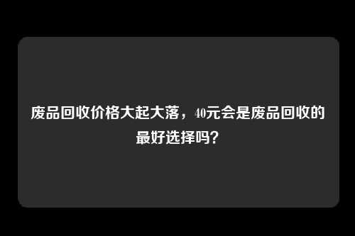 废品回收价格大起大落，40元会是废品回收的最好选择吗？