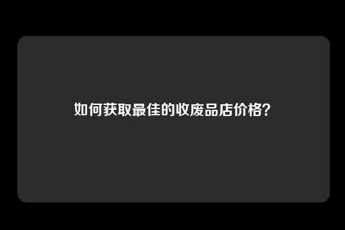 如何获取最佳的收废品店价格？