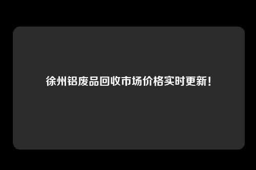 徐州铝废品回收市场价格实时更新！