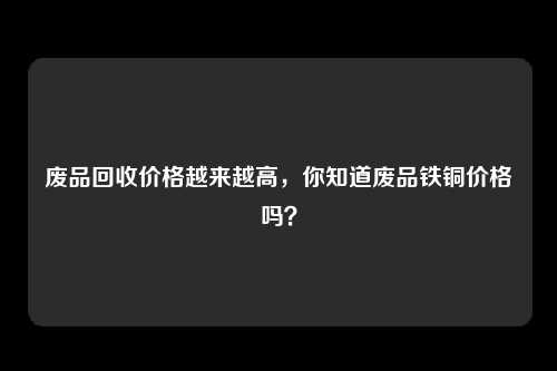 废品回收价格越来越高，你知道废品铁铜价格吗？