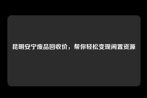 昆明安宁废品回收价，帮你轻松变现闲置资源