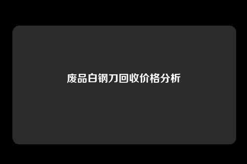 废品白钢刀回收价格分析