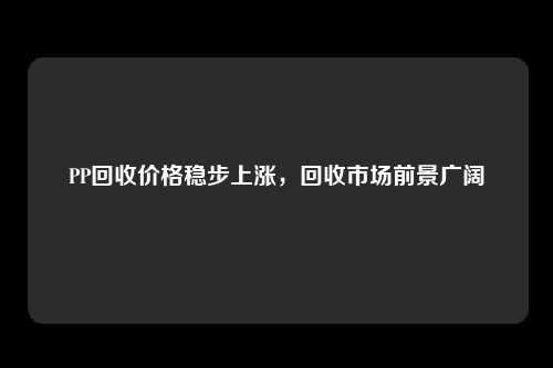 PP回收价格稳步上涨，回收市场前景广阔