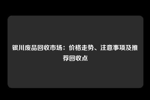 银川废品回收市场：价格走势、注意事项及推荐回收点