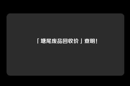 「塘尾废品回收价」查明！