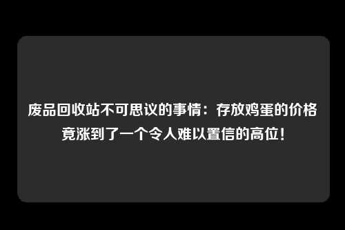 废品回收站不可思议的事情：存放鸡蛋的价格竟涨到了一个令人难以置信的高位！