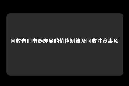 回收老旧电器废品的价格测算及回收注意事项