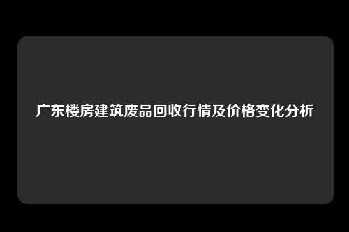 广东楼房建筑废品回收行情及价格变化分析