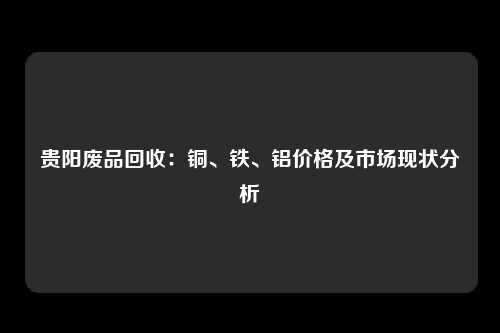 贵阳废品回收：铜、铁、铝价格及市场现状分析