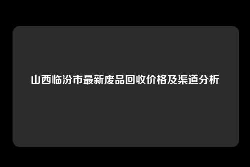 山西临汾市最新废品回收价格及渠道分析