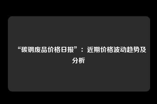 “碳钢废品价格日报”：近期价格波动趋势及分析