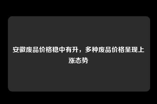 安徽废品价格稳中有升，多种废品价格呈现上涨态势