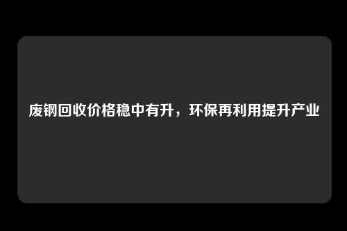 废钢回收价格稳中有升，环保再利用提升产业