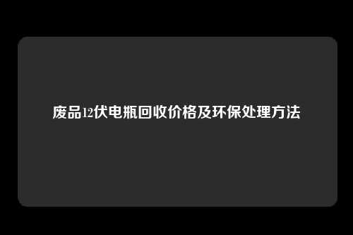 废品12伏电瓶回收价格及环保处理方法