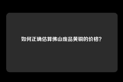 如何正确估算佛山废品黄铜的价格？