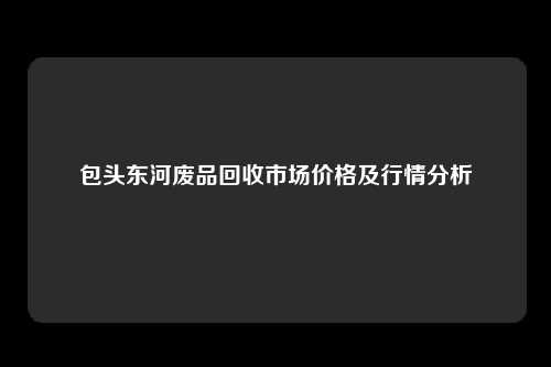 包头东河废品回收市场价格及行情分析