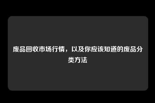 废品回收市场行情，以及你应该知道的废品分类方法