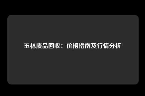 玉林废品回收：价格指南及行情分析