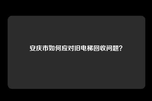 安庆市如何应对旧电梯回收问题？