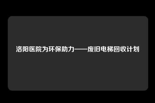 洛阳医院为环保助力——废旧电梯回收计划