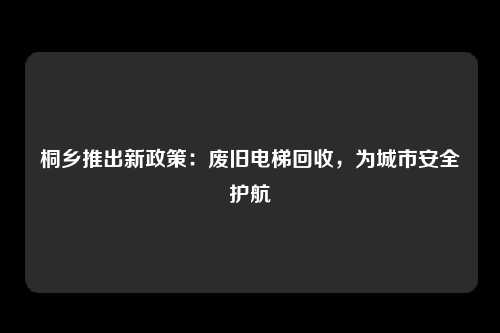 桐乡推出新政策：废旧电梯回收，为城市安全护航