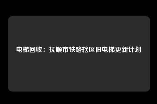 电梯回收：抚顺市铁路辖区旧电梯更新计划