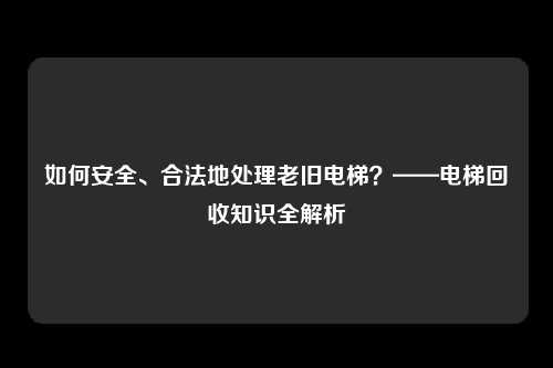 如何安全、合法地处理老旧电梯？——电梯回收知识全解析