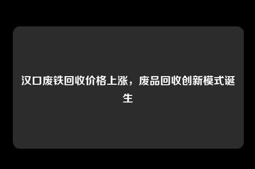 汉口废铁回收价格上涨，废品回收创新模式诞生