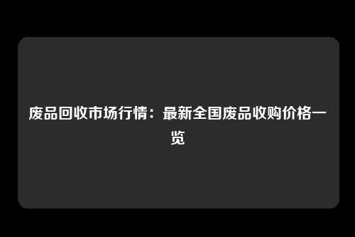 废品回收市场行情：最新全国废品收购价格一览