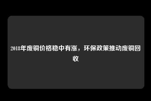 2018年废铜价格稳中有涨，环保政策推动废铜回收