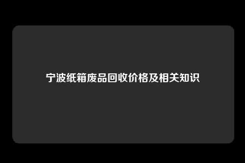 宁波纸箱废品回收价格及相关知识