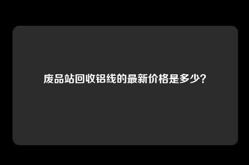 废品站回收铝线的最新价格是多少？