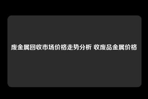 废金属回收市场价格走势分析 收废品金属价格