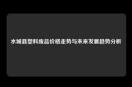 水城县塑料废品价格走势与未来发展趋势分析