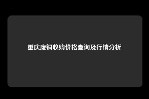 重庆废铜收购价格查询及行情分析