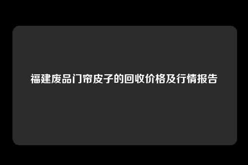 福建废品门帘皮子的回收价格及行情报告