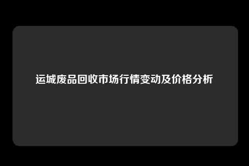 运城废品回收市场行情变动及价格分析