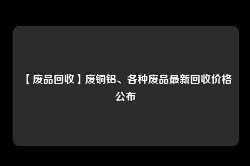 【废品回收】废铜铝、各种废品最新回收价格公布