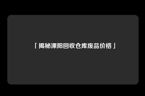 「揭秘溧阳回收仓库废品价格」