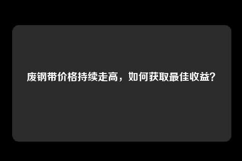 废钢带价格持续走高，如何获取最佳收益？